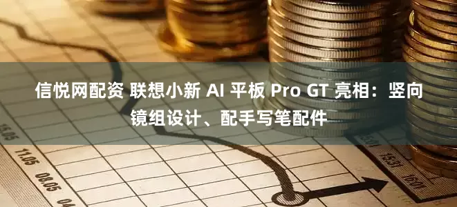 信悦网配资 联想小新 AI 平板 Pro GT 亮相：竖向镜组设计、配手写笔配件