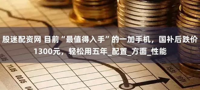 股迷配资网 目前“最值得入手”的一加手机，国补后跌价1300元，轻松用五年_配置_方面_性能