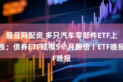 股豆网配资 多只汽车零部件ETF上涨；债券ETF规模5个月翻倍丨ETF晚报