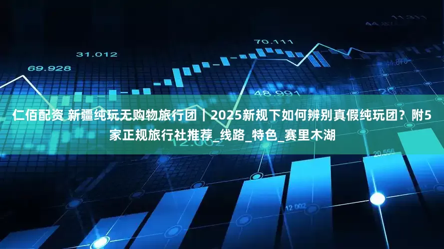 仁佰配资 新疆纯玩无购物旅行团｜2025新规下如何辨别真假纯玩团？附5家正规旅行社推荐_线路_特色_赛里木湖