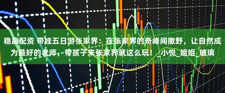 稳赢配资 带娃五日游张家界：在张家界的奇峰间撒野，让自然成为最好的老师，带孩子来张家界就这么玩！_小悦_姐姐_玻璃