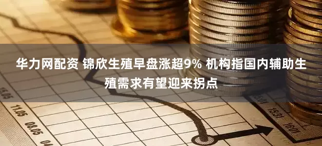 华力网配资 锦欣生殖早盘涨超9% 机构指国内辅助生殖需求有望迎来拐点