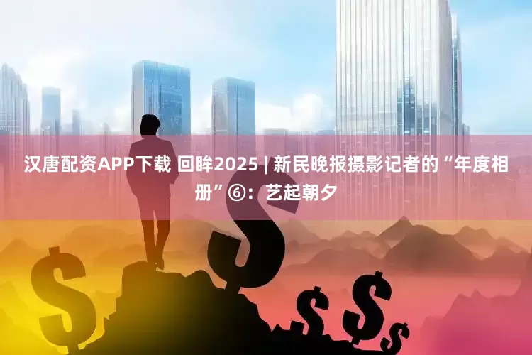 汉唐配资APP下载 回眸2025 | 新民晚报摄影记者的“年度相册”⑥：艺起朝夕