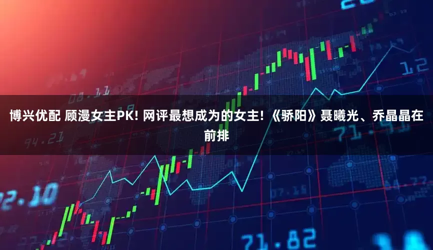 博兴优配 顾漫女主PK! 网评最想成为的女主! 《骄阳》聂曦光、乔晶晶在前排