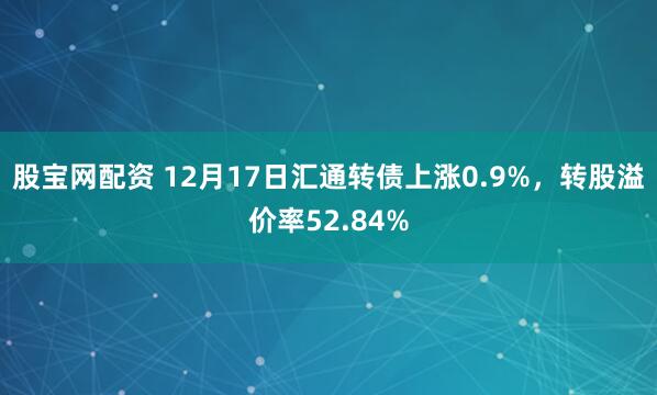 股宝网配资 12月17日汇通转债上涨0.9%，转股溢价率52.84%