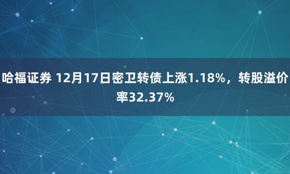 哈福证券 12月17日密卫转债上涨1.18%，转股溢价率32.37%