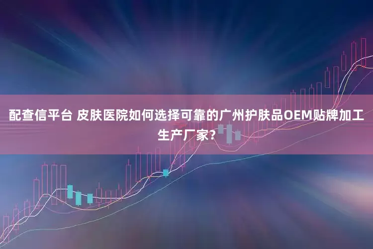 配查信平台 皮肤医院如何选择可靠的广州护肤品OEM贴牌加工生产厂家？