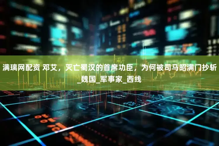 满璃网配资 邓艾，灭亡蜀汉的首席功臣，为何被司马昭满门抄斩_魏国_军事家_西线